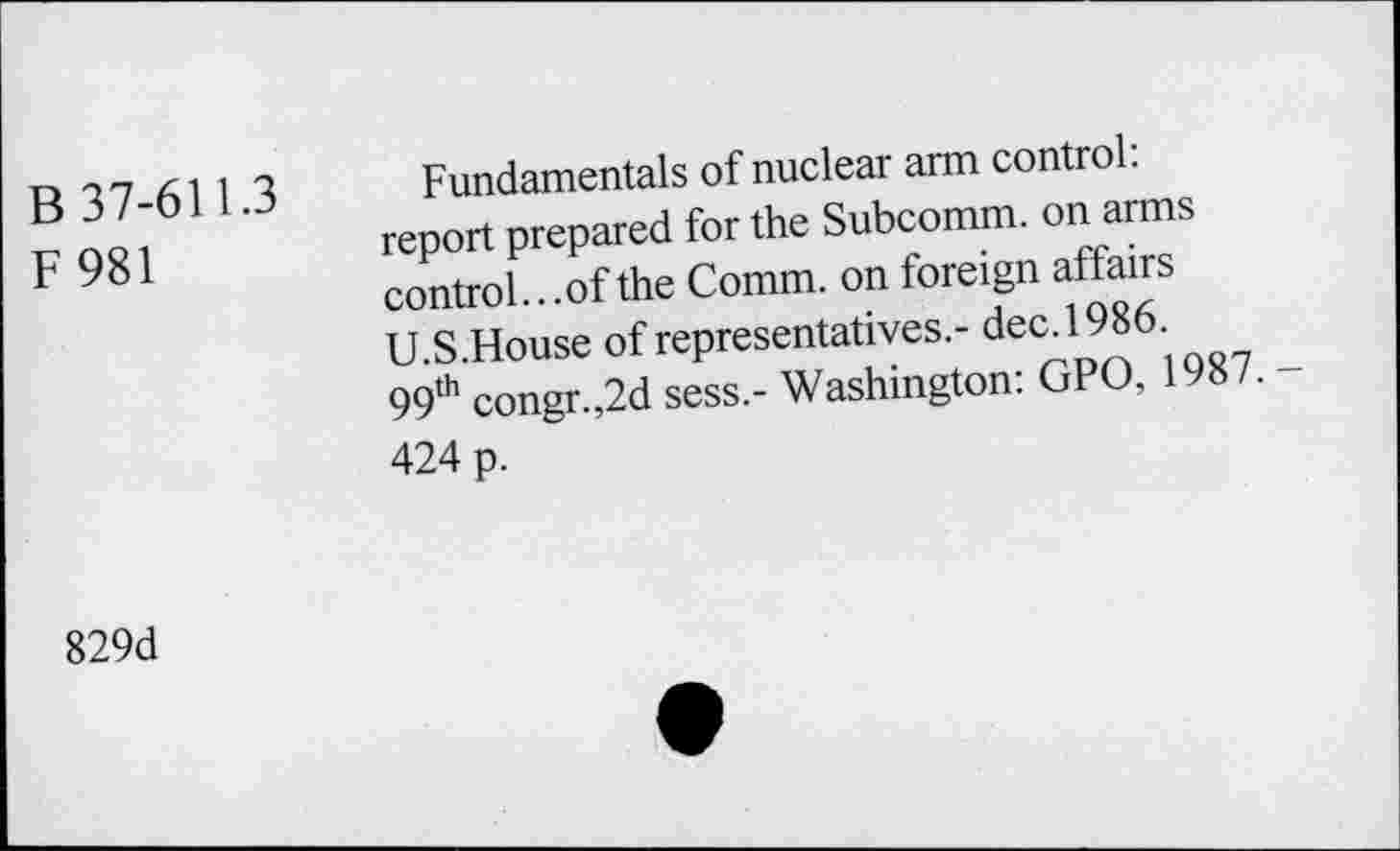 ﻿B 37-611.3 F981	Fundamentals of nuclear arm control: report prepared for the Subcomm, on arms control...of the Comm, on foreign affairs U.S.House of representatives.- dec. 1986. 99th congr.,2d sess.- Washington: GPO, 1987. -424 p.
829d